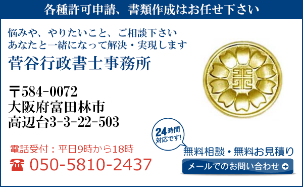 各種許可申請、書類作成はお任せ下さい
悩みや、やりたいこと、ご相談下さい
あなたと一緒になって解決・実現します
菅谷行政書士事務所
〒584-0072
大阪府富田林市
高辺台3-3-22-503
電話受付：平日９時から１８時まで
050-5810-2437
24時間対応です！
無料相談・無料お見積り
メールでのお問い合わせ